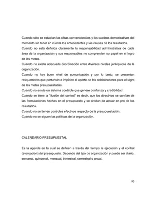 Cuando sólo se estudian las cifras convencionales y los cuadros demostrativos del
momento sin tener en cuenta los antecedentes y las causas de los resultados.
Cuando no está definida claramente la responsabilidad administrativa de cada
área de la organización y sus responsables no comprenden su papel en el logro
de las metas.
Cuando no existe adecuada coordinación entre diversos niveles jerárquicos de la
organización.
Cuando no hay buen nivel de comunicación y por lo tanto, se presentan
resquemores que perturban e impiden el aporte de los colaboradores para el logro
de las metas presupuestadas.
Cuando no existe un sistema contable que genere confianza y credibilidad.
Cuando se tiene la "ilusión del control" es decir, que los directivos se confían de
las formulaciones hechas en el presupuesto y se olvidan de actuar en pro de los
resultados.
Cuando no se tienen controles efectivos respecto de la presupuestación.
Cuando no se siguen las políticas de la organización.
CALENDARIO PRESUPUESTAL
Es la agenda en la cual se definen a través del tiempo la ejecución y el control
(evaluación) del presupuesto. Depende del tipo de organización y puede ser diario,
semanal, quincenal, mensual, trimestral, semestral o anual.
95
 