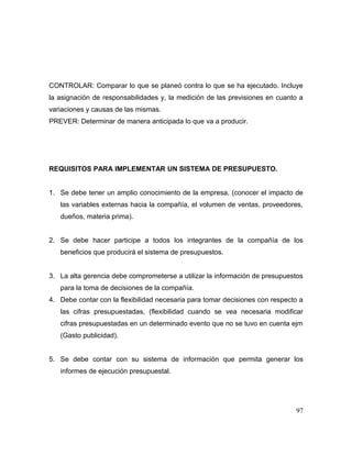 CONTROLAR: Comparar lo que se planeó contra lo que se ha ejecutado. Incluye
la asignación de responsabilidades y, la medición de las previsiones en cuanto a
variaciones y causas de las mismas.
PREVER: Determinar de manera anticipada lo que va a producir.
REQUISITOS PARA IMPLEMENTAR UN SISTEMA DE PRESUPUESTO.
1. Se debe tener un amplio conocimiento de la empresa, (conocer el impacto de
las variables externas hacia la compañía, el volumen de ventas, proveedores,
dueños, materia prima).
2. Se debe hacer participe a todos los integrantes de la compañía de los
beneficios que producirá el sistema de presupuestos.
3. La alta gerencia debe comprometerse a utilizar la información de presupuestos
para la toma de decisiones de la compañía.
4. Debe contar con la flexibilidad necesaria para tomar decisiones con respecto a
las cifras presupuestadas, (flexibilidad cuando se vea necesaria modificar
cifras presupuestadas en un determinado evento que no se tuvo en cuenta ejm
(Gasto publicidad).
5. Se debe contar con su sistema de información que permita generar los
informes de ejecución presupuestal.
97
 