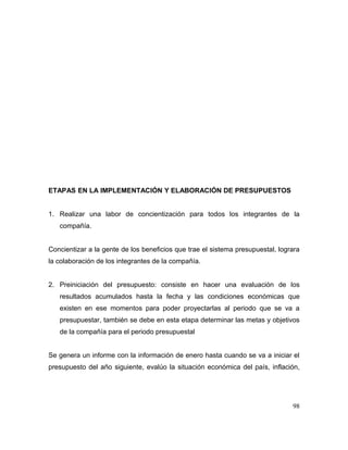 ETAPAS EN LA IMPLEMENTACIÓN Y ELABORACIÓN DE PRESUPUESTOS
1. Realizar una labor de concientización para todos los integrantes de la
compañía.
Concientizar a la gente de los beneficios que trae el sistema presupuestal, lograra
la colaboración de los integrantes de la compañía.
2. Preiniciación del presupuesto: consiste en hacer una evaluación de los
resultados acumulados hasta la fecha y las condiciones económicas que
existen en ese momentos para poder proyectarlas al periodo que se va a
presupuestar, también se debe en esta etapa determinar las metas y objetivos
de la compañía para el periodo presupuestal
Se genera un informe con la información de enero hasta cuando se va a iniciar el
presupuesto del año siguiente, evalúo la situación económica del país, inflación,
98
 
