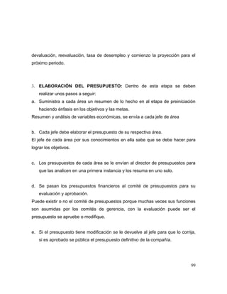 devaluación, reevaluación, tasa de desempleo y comienzo la proyección para el
próximo periodo.
3. ELABORACIÓN DEL PRESUPUESTO: Dentro de esta etapa se deben
realizar unos pasos a seguir:
a. Suministra a cada área un resumen de lo hecho en al etapa de preiniciación
haciendo énfasis en los objetivos y las metas.
Resumen y análisis de variables económicas, se envía a cada jefe de área
b. Cada jefe debe elaborar el presupuesto de su respectiva área.
El jefe de cada área por sus conocimientos en ella sabe que se debe hacer para
lograr los objetivos.
c. Los presupuestos de cada área se le envían al director de presupuestos para
que las analicen en una primera instancia y los resuma en uno solo.
d. Se pasan los presupuestos financieros al comité de presupuestos para su
evaluación y aprobación.
Puede existir o no el comité de presupuestos porque muchas veces sus funciones
son asumidas por los comités de gerencia, con la evaluación puede ser el
presupuesto se apruebe o modifique.
e. Si el presupuesto tiene modificación se le devuelve al jefe para que lo corrija,
si es aprobado se pública el presupuesto definitivo de la compañía.
99
 