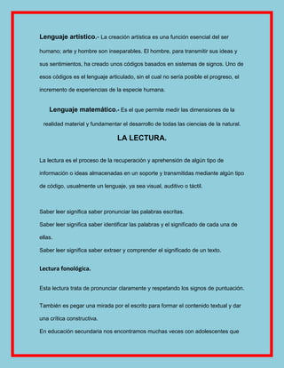 Lenguaje artístico.- La creación artística es una función esencial del ser

humano; arte y hombre son inseparables. El hombre, para transmitir sus ideas y

sus sentimientos, ha creado unos códigos basados en sistemas de signos. Uno de

esos códigos es el lenguaje articulado, sin el cual no sería posible el progreso, el

incremento de experiencias de la especie humana.


    Lenguaje matemático.- Es el que permite medir las dimensiones de la

 realidad material y fundamentar el desarrollo de todas las ciencias de la natural.

                                LA LECTURA.

La lectura es el proceso de la recuperación y aprehensión de algún tipo de

información o ideas almacenadas en un soporte y transmitidas mediante algún tipo

de código, usualmente un lenguaje, ya sea visual, auditivo o táctil.



Saber leer significa saber pronunciar las palabras escritas.

Saber leer significa saber identificar las palabras y el significado de cada una de

ellas.

Saber leer significa saber extraer y comprender el significado de un texto.


Lectura fonológica.

Esta lectura trata de pronunciar claramente y respetando los signos de puntuación.


También es pegar una mirada por el escrito para formar el contenido textual y dar

una crítica constructiva.

En educación secundaria nos encontramos muchas veces con adolescentes que
 