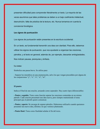 presentan dificultad para comprender literalmente un texto. La mayoría de las

veces asumimos que tales problemas se deben a un bajo coeficiente intelectual,

desnutrición, falta de práctica de la lectura, etc. Nunca tomamos en cuenta la

conciencia fonológica.


Los signos de puntuación

Los signos de puntuación están presentes en la escritura occidental.


En un texto, es fundamental transmitir una idea con claridad. Para ello, debemos

utilizar los signos de puntuación, que nos ayudarán a organizar las oraciones,

párrafos, y el texto en general, además de, por ejemplo, descartar ambigüedades.

Nos indican pausas, jerarquías y énfasis.


La coma:

Simboliza una pausa breve. Se utiliza para:

- Separar los miembros en una enumeración, salvo los que vengan precedidos por alguna de
las conjunciones ―y‖, ―e‖, ―o‖, ―u‖, ―ni‖.



El punto:

Indica el final de una oración, actuando como separador. Hay cuatro tipos diferenciables:

- Punto y seguido: Tiene como función separar las oraciones contenidas en un mismo
párrafo. Cada oración presentará una idea nueva, pero siempre manteniendo el tema
principal que el párrafo quiere comunicar.

- Punto y aparte: Se encarga de separar párrafos. Deberemos utilizarlo cuando queramos
presentar una nueva idea, distinta a la que venimos planteando.

- Punto final: Tiene como finalidad señalar el fin del texto.
 
