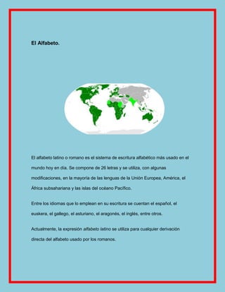 El Alfabeto.




El alfabeto latino o romano es el sistema de escritura alfabético más usado en el

mundo hoy en día. Se compone de 26 letras y se utiliza, con algunas

modificaciones, en la mayoría de las lenguas de la Unión Europea, América, el

África subsahariana y las islas del océano Pacífico.


Entre los idiomas que lo emplean en su escritura se cuentan el español, el

euskera, el gallego, el asturiano, el aragonés, el inglés, entre otros.


Actualmente, la expresión alfabeto latino se utiliza para cualquier derivación

directa del alfabeto usado por los romanos.
 