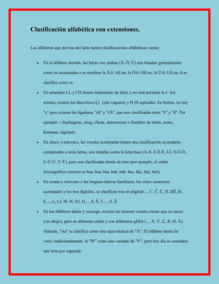 Clasificación alfabética con extensiones.

Los alfabetos que derivan del latín tienen clasificaciones alfabéticas varias:


       En el alfabeto alemán, las letras con umlaut (Ä, Ö, Ü) son tratadas generalmente

       como no acentuadas o se escriben la Ä/ä: AE/ae, la Ö/ö: OE/oe, la Ü/ü: UE/ue; ß se

       clasifica como ss.

       En asturiano LL y CH tienen tratamiento de letra, y no está presente la J. Así

       mismo, existen los diacríticos Ḷ ḷ (ché vaquera) y Ḥ (H aspirada). En bretón, no hay

       "c" pero existen las ligaduras "ch" y "c'h", que son clasificadas entre "b" y "d". Por

       ejemplo: « buzhugenn, chug, c'hoar, daeraouenn » (lombriz de tierra, zumo,

       hermana, lágrima).

       En checo y eslovaco, las vocales acentuadas tienen una clasificación secundaria –

       comparadas a otras letras, son tratadas como la letra base (A-Á, E-É-Ě, I-Í, O-Ó-Ô,

       U-Ú-Ů, Y-Ý), pero son clasificadas detrás de ésta (por ejemplo, el orden

       lexicográfíco correcto es baa, baá, báa, bab, báb, bac, bác, bač, báč).

       En croata y esloveno y las lenguas eslavas familiares, los cinco caracteres

       acentuados y los tres dígrafos, se clasifican tras el original:..., C, Č, Ć, D, DŽ, Đ,

       E,..., L, LJ, M, N, NJ, O,..., S, Š, T,..., Z, Ž.

       En los alfabetos danés y noruego, existen las mismas vocales extras que en sueco

       (ver abajo), pero en diferente orden y con diferentes glifos (..., X, Y, Z, Æ, Ø, Å).

       Además, "Aa" se clasifica como una equivalencia de "Å". El alfabeto danés ha

       visto, tradicionalmente, la "W" como una variante de "V", pero hoy día se considera

       una letra por separado.
 