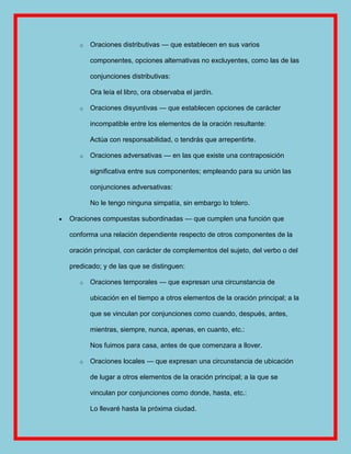 o   Oraciones distributivas — que establecen en sus varios

       componentes, opciones alternativas no excluyentes, como las de las

       conjunciones distributivas:

       Ora leía el libro, ora observaba el jardín.

   o   Oraciones disyuntivas — que establecen opciones de carácter

       incompatible entre los elementos de la oración resultante:

       Actúa con responsabilidad, o tendrás que arrepentirte.

   o   Oraciones adversativas — en las que existe una contraposición

       significativa entre sus componentes; empleando para su unión las

       conjunciones adversativas:

       No le tengo ninguna simpatía, sin embargo lo tolero.

Oraciones compuestas subordinadas — que cumplen una función que

conforma una relación dependiente respecto de otros componentes de la

oración principal, con carácter de complementos del sujeto, del verbo o del

predicado; y de las que se distinguen:

   o   Oraciones temporales — que expresan una circunstancia de

       ubicación en el tiempo a otros elementos de la oración principal; a la

       que se vinculan por conjunciones como cuando, después, antes,

       mientras, siempre, nunca, apenas, en cuanto, etc.:

       Nos fuimos para casa, antes de que comenzara a llover.

   o   Oraciones locales — que expresan una circunstancia de ubicación

       de lugar a otros elementos de la oración principal; a la que se

       vinculan por conjunciones como donde, hasta, etc.:

       Lo llevaré hasta la próxima ciudad.
 
