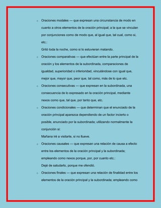 o   Oraciones modales — que expresan una circunstancia de modo en

    cuanto a otros elementos de la oración principal; a la que se vinculan

    por conjunciones como de modo que, al igual que, tal cual, como si,

    etc.:

    Gritó toda la noche, como si lo estuvieran matando.

o   Oraciones comparativas — que efectúan entre la parte principal de la

    oración y los elementos de la subordinada, comparaciones de

    igualdad, superioridad o inferioridad, vinculándose con igual que,

    mejor que, mayor que, peor que, tal como, más de lo que etc.

o   Oraciones consecutivas — que expresan en la subordinada, una

    consecuencia de lo expresado en la oración principal, mediante

    nexos como que, tal que, por tanto que, etc.

o   Oraciones condicionales — que determinan que el enunciado de la

    oración principal aparezca dependiendo de un factor incierto o

    posible, enunciado por la subordinada; utilizando normalmente la

    conjunción si:

    Mañana iré a visitarte, si no llueve.

o   Oraciones causales — que expresan una relación de causa a efecto

    entre los elementos de la oración principal y la subordinada;

    empleando como nexos porque, por, por cuanto etc.:

    Dejé de saludarlo, porque me ofendió.

o   Oraciones finales — que expresan una relación de finalidad entre los

    elementos de la oración principal y la subordinada; empleando como
 