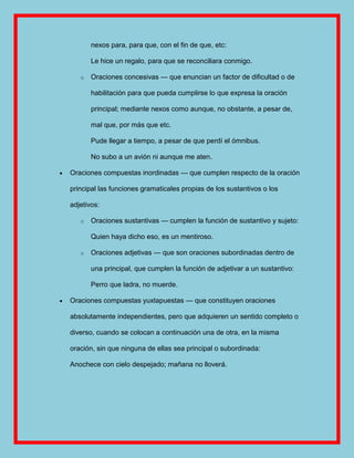 nexos para, para que, con el fin de que, etc:

       Le hice un regalo, para que se reconciliara conmigo.

   o   Oraciones concesivas — que enuncian un factor de dificultad o de

       habilitación para que pueda cumplirse lo que expresa la oración

       principal; mediante nexos como aunque, no obstante, a pesar de,

       mal que, por más que etc.

       Pude llegar a tiempo, a pesar de que perdí el ómnibus.

       No subo a un avión ni aunque me aten.

Oraciones compuestas inordinadas — que cumplen respecto de la oración

principal las funciones gramaticales propias de los sustantivos o los

adjetivos:

   o   Oraciones sustantivas — cumplen la función de sustantivo y sujeto:

       Quien haya dicho eso, es un mentiroso.

   o   Oraciones adjetivas — que son oraciones subordinadas dentro de

       una principal, que cumplen la función de adjetivar a un sustantivo:

       Perro que ladra, no muerde.

Oraciones compuestas yuxtapuestas — que constituyen oraciones

absolutamente independientes, pero que adquieren un sentido completo o

diverso, cuando se colocan a continuación una de otra, en la misma

oración, sin que ninguna de ellas sea principal o subordinada:

Anochece con cielo despejado; mañana no lloverá.
 