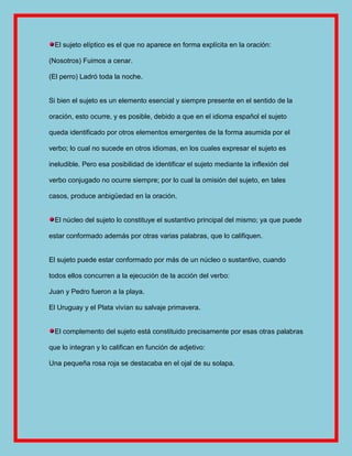 El sujeto elíptico es el que no aparece en forma explícita en la oración:

(Nosotros) Fuimos a cenar.

(El perro) Ladró toda la noche.


Si bien el sujeto es un elemento esencial y siempre presente en el sentido de la

oración, esto ocurre, y es posible, debido a que en el idioma español el sujeto

queda identificado por otros elementos emergentes de la forma asumida por el

verbo; lo cual no sucede en otros idiomas, en los cuales expresar el sujeto es

ineludible. Pero esa posibilidad de identificar el sujeto mediante la inflexión del

verbo conjugado no ocurre siempre; por lo cual la omisión del sujeto, en tales

casos, produce anbigüedad en la oración.


  El núcleo del sujeto lo constituye el sustantivo principal del mismo; ya que puede

estar conformado además por otras varias palabras, que lo califiquen.


El sujeto puede estar conformado por más de un núcleo o sustantivo, cuando

todos ellos concurren a la ejecución de la acción del verbo:

Juan y Pedro fueron a la playa.

El Uruguay y el Plata vivían su salvaje primavera.


  El complemento del sujeto está constituido precisamente por esas otras palabras

que lo integran y lo califican en función de adjetivo:

Una pequeña rosa roja se destacaba en el ojal de su solapa.
 