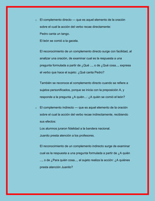 o   El complemento directo — que es aquel elemento de la oración

    sobre el cual la acción del verbo recae directamente:

    Pedro canta un tango.

    El león se comió a la gacela.


    El reconocimiento de un complemento directo surge con facilidad, al

    analizar una oración, de examinar cual es la respuesta a una

    pregunta formulada a partir de ¿Qué ..., o de ¿Qué cosa..., expresa

    el verbo que hace el sujeto: ¿Qué canta Pedro?


    También se reconoce el complemento directo cuando se refiere a

    sujetos personificados, porque se inicia con la preposición A, y

    responde a la pregunta ¿A quién...: ¿A quién se comió el león?


o   El complemento indirecto — que es aquel elemento de la oración

    sobre el cual la acción del verbo recae indirectamente, recibiendo

    sus efectos:

    Los alumnos juraron fidelidad a la bandera nacional.

    Juanito presta atención a los profesores.


    El reconocimiento de un complemento indirecto surge de examinar

    cual es la respuesta a una pregunta formulada a partir de ¿A quién

    ..., o de ¿Para quién cosa..., el sujeto realiza la acción: ¿A quiénes

    presta atención Juanito?
 