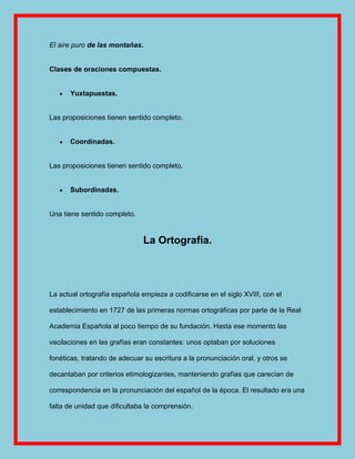 El aire puro de las montañas.


Clases de oraciones compuestas.


      Yuxtapuestas.


Las proposiciones tienen sentido completo.


      Coordinadas.


Las proposiciones tienen sentido completo.


      Subordinadas.


Una tiene sentido completo.


                               La Ortografía.




La actual ortografía española empieza a codificarse en el siglo XVIII, con el

establecimiento en 1727 de las primeras normas ortográficas por parte de la Real

Academia Española al poco tiempo de su fundación. Hasta ese momento las

vacilaciones en las grafías eran constantes: unos optaban por soluciones

fonéticas, tratando de adecuar su escritura a la pronunciación oral, y otros se

decantaban por criterios etimologizantes, manteniendo grafías que carecían de

correspondencia en la pronunciación del español de la época. El resultado era una

falta de unidad que dificultaba la comprensión.
 
