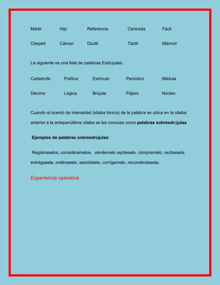 Mártir         Hijo          Referencia             Centrada         Fácil


Césped         Cáncer        Dúctil                 Táctil           Mármol



La siguiente es una lista de palabras Esdrújulas:


Catástrofe       Política       Estímulo            Periódico        Médula


Décimo           Lógica         Brújula             Pájaro           Núcleo



Cuando el acento de intensidad (sílaba tónica) de la palabra se ubica en la sílaba

anterior a la antepenúltima sílaba se les conoces como palabras sobresdrújulas


Ejemplos de palabras sobresdrújulas:


Regístraselos, considéramelos, véndemelo repíteselo, cómpramelo, recíbesela,

entrégasela, ordénaselo, estúdiatelo, corrígemelo, recomiéndasela.


Experiencia operativa
 