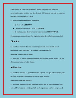 El enunciado en sí es una unidad de la lengua que posee una intención

comunicativa, pues contiene una idea de parte del hablante, sea ésta un reclamo,

una petición, una pregunta u otros.

En los actos de habla se deben considerar:

      El decir: acto LOCUTIVO.

      La intención de ese decir: acto ILOCUTIVO.

      El efecto que ese decir tiene en el receptor: acto PERLOCUTIVO.

Desde ese punto se distinguen los siguientes actos de habla (orales o escritos):


Directos.

Es cuando la intención del emisor es completamente comprendida por el

destinatario, pues está clara y no necesita mayor explicación.

Levántate, tienes que ir al colegio

En este caso, la oración refleja nítidamente lo que quiere decir el emisor y es por

ello que es un acto de habla directo.


Indirectos.

Es cuando el mensaje no queda totalmente expreso, sino que éste se presta para

confusiones u otras interpretaciones por parte del receptor.

Mañana te despertaré temprano

En la oración anterior no queda clarificado el para qué se efectuará esa acción,

con qué fin el receptor será despertado al día siguiente a una hora temprana. Si
 