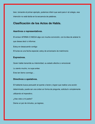 bien, tomando el primer ejemplo, podemos inferir que será para ir al colegio, esa

intención no está tácita en la secuencia de palabras.


Clasificación de los Actos de Habla.

Asertivos o representativos.

El emisor AFIRMA O NIEGA algo con mucha convicción, con la idea de aclarar lo

que desea decir o informar.

Estoy en desacuerdo contigo

El lunes es una fecha especial, estoy de aniversario de matrimonio


Expresivos.

Quien habla transmite su interioridad, su estado afectivo o emocional.

Lo siento mucho, no supe antes

Eres tan tierno conmigo…


Directivos o apelativos.

El hablante busca persuadir al oyente o lector y lograr que realice una acción

determinada, puede ser una orden en forma de pregunta, solicitud o simplemente

utilizando el imperativo.

¿Has visto a mi padre?

Dame un par de minutos, ya regreso.
 