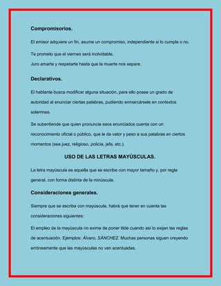 Compromisorios.

El emisor adquiere un fin, asume un compromiso, independiente si lo cumple o no.

Te prometo que el viernes será inolvidable.

Juro amarte y respetarte hasta que la muerte nos separe.


Declarativos.

El hablante busca modificar alguna situación, para ello posee un grado de

autoridad al enunciar ciertas palabras, pudiendo enmarcársele en contextos

solemnes.

Se subentiende que quien pronuncie esos enunciados cuenta con un

reconocimiento oficial o público, que le da valor y peso a sus palabras en ciertos

momentos (sea juez, religioso, policía, jefe, etc.).

                  USO DE LAS LETRAS MAYÚSCULAS.

La letra mayúscula es aquella que se escribe con mayor tamaño y, por regla

general, con forma distinta de la minúscula.

Consideraciones generales.

Siempre que se escriba con mayúscula, habrá que tener en cuenta las

consideraciones siguientes:

El empleo de la mayúscula no exime de poner tilde cuando así lo exijan las reglas

de acentuación. Ejemplos: Álvaro, SÁNCHEZ. Muchas personas siguen creyendo

erróneamente que las mayúsculas no van acentuadas.
 