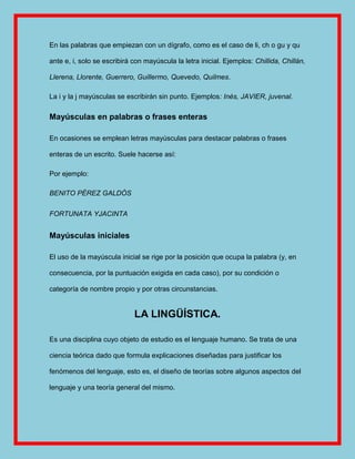 En las palabras que empiezan con un dígrafo, como es el caso de li, ch o gu y qu

ante e, i, solo se escribirá con mayúscula la letra inicial. Ejemplos: Chillida, Chillán,

Llerena, Llorente, Guerrero, Guillermo, Quevedo, Quilmes.

La i y la j mayúsculas se escribirán sin punto. Ejemplos: Inés, JAVIER, juvenal.

Mayúsculas en palabras o frases enteras

En ocasiones se emplean letras mayúsculas para destacar palabras o frases

enteras de un escrito. Suele hacerse así:

Por ejemplo:

BENITO PÉREZ GALDÓS

FORTUNATA YJACINTA


Mayúsculas iniciales

El uso de la mayúscula inicial se rige por la posición que ocupa la palabra (y, en

consecuencia, por la puntuación exigida en cada caso), por su condición o

categoría de nombre propio y por otras circunstancias.


                             LA LINGÜÍSTICA.

Es una disciplina cuyo objeto de estudio es el lenguaje humano. Se trata de una

ciencia teórica dado que formula explicaciones diseñadas para justificar los

fenómenos del lenguaje, esto es, el diseño de teorías sobre algunos aspectos del

lenguaje y una teoría general del mismo.
 