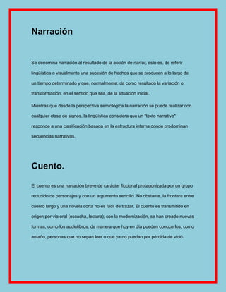 Narración


Se denomina narración al resultado de la acción de narrar, esto es, de referir

lingüística o visualmente una sucesión de hechos que se producen a lo largo de

un tiempo determinado y que, normalmente, da como resultado la variación o

transformación, en el sentido que sea, de la situación inicial.

Mientras que desde la perspectiva semiológica la narración se puede realizar con

cualquier clase de signos, la lingüística considera que un "texto narrativo"

responde a una clasificación basada en la estructura interna donde predominan

secuencias narrativas.




Cuento.

El cuento es una narración breve de carácter ficcional protagonizada por un grupo

reducido de personajes y con un argumento sencillo. No obstante, la frontera entre

cuento largo y una novela corta no es fácil de trazar. El cuento es transmitido en

origen por vía oral (escucha, lectura); con la modernización, se han creado nuevas

formas, como los audiolibros, de manera que hoy en día pueden conocerlos, como

antaño, personas que no sepan leer o que ya no puedan por pérdida de vició.
 