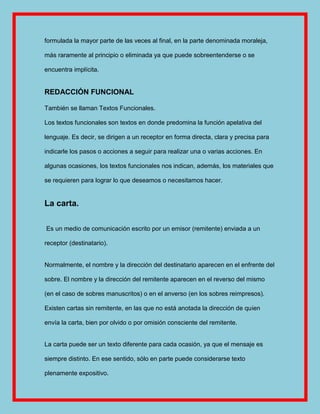 formulada la mayor parte de las veces al final, en la parte denominada moraleja,

más raramente al principio o eliminada ya que puede sobreentenderse o se

encuentra implícita.


REDACCIÓN FUNCIONAL

También se llaman Textos Funcionales.

Los textos funcionales son textos en donde predomina la función apelativa del

lenguaje. Es decir, se dirigen a un receptor en forma directa, clara y precisa para

indicarle los pasos o acciones a seguir para realizar una o varias acciones. En

algunas ocasiones, los textos funcionales nos indican, además, los materiales que

se requieren para lograr lo que deseamos o necesitamos hacer.


La carta.

Es un medio de comunicación escrito por un emisor (remitente) enviada a un

receptor (destinatario).


Normalmente, el nombre y la dirección del destinatario aparecen en el enfrente del

sobre. El nombre y la dirección del remitente aparecen en el reverso del mismo

(en el caso de sobres manuscritos) o en el anverso (en los sobres reimpresos).

Existen cartas sin remitente, en las que no está anotada la dirección de quien

envía la carta, bien por olvido o por omisión consciente del remitente.


La carta puede ser un texto diferente para cada ocasión, ya que el mensaje es

siempre distinto. En ese sentido, sólo en parte puede considerarse texto

plenamente expositivo.
 