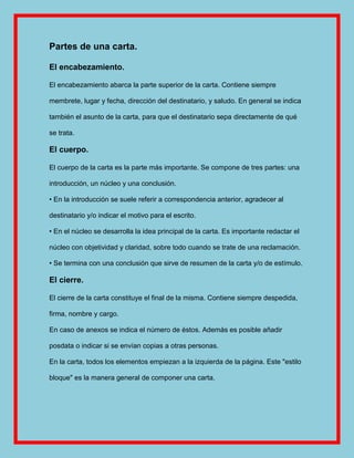 Partes de una carta.

El encabezamiento.

El encabezamiento abarca la parte superior de la carta. Contiene siempre

membrete, lugar y fecha, dirección del destinatario, y saludo. En general se indica

también el asunto de la carta, para que el destinatario sepa directamente de qué

se trata.

El cuerpo.

El cuerpo de la carta es la parte más importante. Se compone de tres partes: una

introducción, un núcleo y una conclusión.

• En la introducción se suele referir a correspondencia anterior, agradecer al

destinatario y/o indicar el motivo para el escrito.

• En el núcleo se desarrolla la idea principal de la carta. Es importante redactar el

núcleo con objetividad y claridad, sobre todo cuando se trate de una reclamación.

• Se termina con una conclusión que sirve de resumen de la carta y/o de estímulo.

El cierre.

El cierre de la carta constituye el final de la misma. Contiene siempre despedida,

firma, nombre y cargo.

En caso de anexos se indica el número de éstos. Además es posible añadir

posdata o indicar si se envían copias a otras personas.

En la carta, todos los elementos empiezan a la izquierda de la página. Este "estilo

bloque" es la manera general de componer una carta.
 