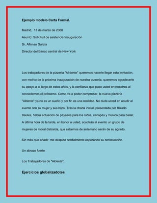 Ejemplo modelo Carta Formal.


Madrid, 13 de marzo de 2008

Asunto: Solicitud de asistencia Inauguración

Sr. Alfonso García

Director del Banco central de New York




Los trabajadores de la pizzería "Al dente" queremos hacerle llegar esta invitación,

con motivo de la próxima inauguración de nuestra pizzería. queremos agradecerle

su apoyo a lo largo de estos años, y la confianza que puso usted en nosotros al

concedernos el préstamo. Como va a poder comprobar, la nueva pizzería

"Aldente" ya no es un sueño y por fin es una realidad. No dude usted en acudir al

evento con su mujer y sus hijos. Tras la charla inicial, presentada por Rizarlo

Baúles, habrá actuación de payasos para los niños, canapés y música para bailar.

A última hora de la tarde, en honor a usted, acudirán al evento un grupo de

mujeres de moral distraída, que sabemos de antemano serán de su agrado.


Sin más que añadir, me despido cordialmente esperando su contestación.


Un abrazo fuerte


Los Trabajadores de "Aldente".


Ejercicios globalizadotes
 