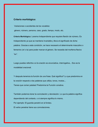 Criterio morfológico:

Variaciones o accidentes de los vocablos:

género, número, persona, caso, grado, tiempo, modo, etc.


Criterio Morfológico: Lexema Independiente que requiere flexión de número. Es

Independiente ya que se mantiene invariable y lleva el significado de dicha

palabra. Gracias a esta condición, se hace necesario el determinante masculino o

femenino (el o la) para poder marcar el género. Se necesita del morfema flexivo

“es”.



Luego puedes referirte a si la oración es enunciativa, interrogativa... Eso es la

modalidad oracional.



Y después tenemos la función de una frase. Qué significa? Lo que predomina en

la oración respecto a las palabras que utiliza, tonos, modos...

Tienes que comer patatas! Predomina la Función conativa.



También podemos tener la connotación y denotación. Lo que la palabra significa

dependiendo del contexto, o si siempre significa lo mismo.

Por ejemplo: El guardia penetró en el tiroteo.

El verbo penetrar tiene sus connotaciones.
 