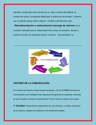 televisión, la alteración de la escritura en un viaje, la afonía del hablante, la

sordera del oyente, la ortografía defectuosa, la distracción del receptor, el alumno

que no atiende aunque esté en silencio. También suele llamarse ruido.

• Retroalimentación o realimentación (mensaje de retorno): Es la

condición necesaria para la interactividad del proceso comunicativo, siempre y

cuando se reciba una respuesta (actitud, conducta…) sea deseada o no.




CRITERIO DE LA COMUNICACIÓN.


En muchos de nuestros cursos surge la pregunta: ¿Si en el PMBOK dice que la

comunicación es la habilidad más importante del gerente de proyectos, entonces

en qué consiste una buena comunicación? Por lo menos en estas cinco cosas:


1. Claridad: Pensamientos expresados con una síntesis y un léxico al alcance

de la mayoría. Ingresan sin esfuerzo en la mente del receptor.
 