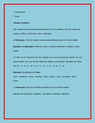 * Comentarios

* Guías


.Grupos vocálicos.


Son vocales consecutivas pertenecientes a la misma palabra. Hay tres clases de

grupos vocálicos: diptongos, hiato y triptongos.


a) Diptongos.- Es dos vocales consecutivas pertenecientes a la misma silaba.


Ejemplos de diptongos: Gutiérrez, tierno, residual, evaluación, cuidado, ruinas,

feudal.


El hiato es la secuencia de dos vocales que no se pronuncian dentro de una

misma sílaba, sino que forman parte de sílabas consecutivas. Ejemplos de hiatos

son: te - a - tro, vi - gí - a, a - é - re - o, ve - o, sa - lí - as.


Ejemplos de palabras con hiato:

León, confitería, museo, ñandúes, baúl, océano, caos, aeroplano, grúa,

teatro.


c) Triptongos. Son tres vocales consecutivas en una misma silaba.


Ejemplos de triptongos: Santigüéi, Averigüéis, Habituáis, Habituéis.
 