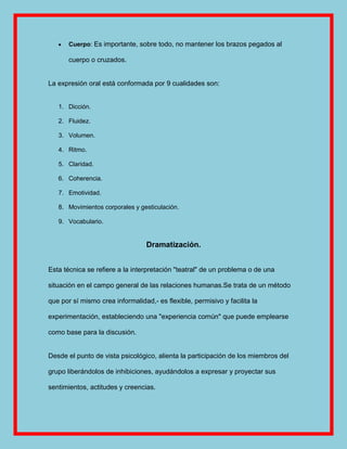 Cuerpo: Es importante, sobre todo, no mantener los brazos pegados al

       cuerpo o cruzados.


La expresión oral está conformada por 9 cualidades son:


   1. Dicción.

   2. Fluidez.

   3. Volumen.

   4. Ritmo.

   5. Claridad.

   6. Coherencia.

   7. Emotividad.

   8. Movimientos corporales y gesticulación.

   9. Vocabulario.


                                  Dramatización.


Esta técnica se refiere a la interpretación "teatral" de un problema o de una

situación en el campo general de las relaciones humanas.Se trata de un método

que por sí mismo crea informalidad,- es flexible, permisivo y facilita la

experimentación, estableciendo una "experiencia común" que puede emplearse

como base para la discusión.


Desde el punto de vista psicológico, alienta la participación de los miembros del

grupo liberándolos de inhibiciones, ayudándolos a expresar y proyectar sus

sentimientos, actitudes y creencias.
 