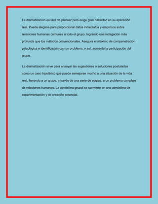 La dramatización es fácil de planear pero exige gran habilidad en su aplicación

real. Puede elegirse para proporcionar datos inmediatos y empíricos sobre

relaciones humanas comunes a todo el grupo, logrando una indagación más

profunda que los métodos convencionales. Asegura el máximo de compenetración

psicológica e identificación con un problema, y así, aumenta la participación del

grupo.


La dramatización sirve para ensayar las sugestiones o soluciones postuladas

como un caso hipotético que puede semejarse mucho a una situación de la vida

real, llevando a un grupo, a través de una serie de etapas, a un problema complejo

de relaciones humanas. La atmósfera grupal se convierte en una atmósfera de

experimentación y de creación potencial.
 