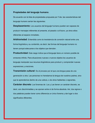 Propiedades del lenguaje humano.

De acuerdo con la lista de propiedades propuesta por Yule, las características del

lenguaje humano serían las siguientes:

Desplazamiento: Los usuarios del lenguaje humano pueden ser capaces de

producir mensajes referentes al presente, al pasado o al futuro, ya otros sitios

diferentes al espacio inmediato.

Arbitrariedad: Entendida como la inexistencia de conexión natural entre una

forma lingüística y su contenido, es decir, las formas del lenguaje humano no

tienen porqué adecuarse a los objetos que denotan.

Productividad: Este rasgo indica que el lenguaje tiene un número posible de

emisores infinito. Para situaciones nuevas o nuevos objetos los usuarios de

lenguaje manipulan sus recursos lingüísticos para producir y comprender nuevas

expresiones y oraciones.

Transmisión cultural: Es el proceso por el que una lengua pasa de una

generación a otra. Las personas no heredamos la lengua de nuestros padres, sino

que la aprendemos dentro de una cultura, o de otros hablantes o signantes.

Carácter discreto: Los fonemas de Los y Las tienen un carácter discreto, es

decir, son discriminables y se oponen entre sí de forma absoluta. Así, dos signos o

dos palabras pueden tener como diferencia un único fonema y dar lugar a dos

significados diferentes.
 