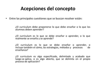 • Entre las principales cuestiones que se buscan resolver están:
¿El curriculum debe proponerse lo que debe enseñar o lo que los
alumnos deben aprender?
¿El curriculum es lo que se debe enseñar o aprender, o lo que
realmente se enseña y se aprende?
¿El curriculum es lo que se debe enseñar o aprender, o
incluye también el cómo, las estrategias, métodos y procesos de
enseñanza?
¿El curriculum es algo especificado, delimitado y acabado que
luego se aplica, o es algo abierto, que se delimita en el propio
proceso de aplicación?
Acepciones del concepto
 