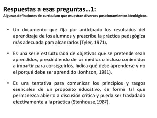Respuestas a esas preguntas…1:
Algunas definiciones de curriculum que muestran diversos posicionamientos ideológicos.
• Un documento que fija por anticipado los resultados del
aprendizaje de los alumnos y prescribe la práctica pedagógica
más adecuada para alcanzarlos (Tyler, 1971).
• Es una serie estructurada de objetivos que se pretende sean
aprendidos, prescindiendo de los medios o incluso contenidos
a impartir para conseguirlos. Indica qué debe aprenderse y no
el porqué debe ser aprendido (Jonhson, 1981).
• Es una tentativa para comunicar los principios y rasgos
esenciales de un propósito educativo, de forma tal que
permanezca abierto a discusión crítica y pueda ser trasladado
efectivamente a la práctica (Stenhouse,1987).
 