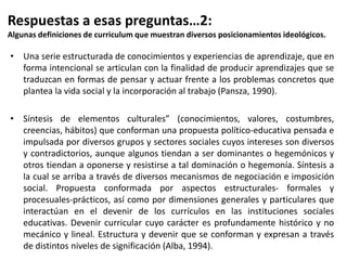 • Una serie estructurada de conocimientos y experiencias de aprendizaje, que en
forma intencional se articulan con la finalidad de producir aprendizajes que se
traduzcan en formas de pensar y actuar frente a los problemas concretos que
plantea la vida social y la incorporación al trabajo (Pansza, 1990).
• Síntesis de elementos culturales” (conocimientos, valores, costumbres,
creencias, hábitos) que conforman una propuesta político-educativa pensada e
impulsada por diversos grupos y sectores sociales cuyos intereses son diversos
y contradictorios, aunque algunos tiendan a ser dominantes o hegemónicos y
otros tiendan a oponerse y resistirse a tal dominación o hegemonía. Síntesis a
la cual se arriba a través de diversos mecanismos de negociación e imposición
social. Propuesta conformada por aspectos estructurales- formales y
procesuales-prácticos, así como por dimensiones generales y particulares que
interactúan en el devenir de los currículos en las instituciones sociales
educativas. Devenir curricular cuyo carácter es profundamente histórico y no
mecánico y lineal. Estructura y devenir que se conforman y expresan a través
de distintos niveles de significación (Alba, 1994).
Respuestas a esas preguntas…2:
Algunas definiciones de curriculum que muestran diversos posicionamientos ideológicos.
 