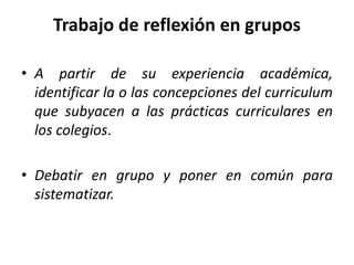 Trabajo de reflexión en grupos
• A partir de su experiencia académica,
identificar la o las concepciones del curriculum
que subyacen a las prácticas curriculares en
los colegios.
• Debatir en grupo y poner en común para
sistematizar.
 