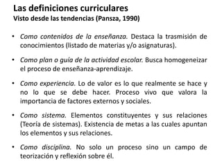 Las definiciones curriculares
Visto desde las tendencias (Pansza, 1990)
• Como contenidos de la enseñanza. Destaca la trasmisión de
conocimientos (listado de materias y/o asignaturas).
• Como plan o guía de la actividad escolar. Busca homogeneizar
el proceso de enseñanza-aprendizaje.
• Como experiencia. Lo de valor es lo que realmente se hace y
no lo que se debe hacer. Proceso vivo que valora la
importancia de factores externos y sociales.
• Como sistema. Elementos constituyentes y sus relaciones
(Teoría de sistemas). Existencia de metas a las cuales apuntan
los elementos y sus relaciones.
• Como disciplina. No solo un proceso sino un campo de
teorización y reflexión sobre él.
 