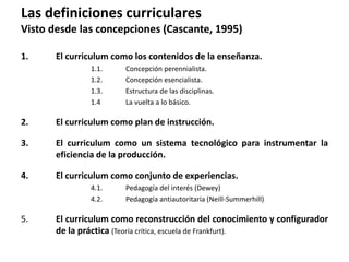 1. El curriculum como los contenidos de la enseñanza.
1.1. Concepción perennialista.
1.2. Concepción esencialista.
1.3. Estructura de las disciplinas.
1.4 La vuelta a lo básico.
2. El curriculum como plan de instrucción.
3. El curriculum como un sistema tecnológico para instrumentar la
eficiencia de la producción.
4. El curriculum como conjunto de experiencias.
4.1. Pedagogía del interés (Dewey)
4.2. Pedagogía antiautoritaria (Neill-Summerhill)
5. El curriculum como reconstrucción del conocimiento y configurador
de la práctica (Teoría crítica, escuela de Frankfurt).
Las definiciones curriculares
Visto desde las concepciones (Cascante, 1995)
 