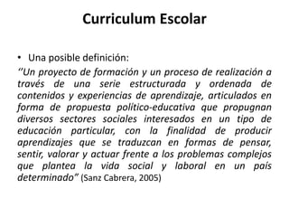 • Una posible definición:
‘’Un proyecto de formación y un proceso de realización a
través de una serie estructurada y ordenada de
contenidos y experiencias de aprendizaje, articulados en
forma de propuesta político-educativa que propugnan
diversos sectores sociales interesados en un tipo de
educación particular, con la finalidad de producir
aprendizajes que se traduzcan en formas de pensar,
sentir, valorar y actuar frente a los problemas complejos
que plantea la vida social y laboral en un país
determinado” (Sanz Cabrera, 2005)
Curriculum Escolar
 