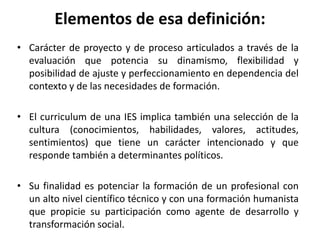 Elementos de esa definición:
• Carácter de proyecto y de proceso articulados a través de la
evaluación que potencia su dinamismo, flexibilidad y
posibilidad de ajuste y perfeccionamiento en dependencia del
contexto y de las necesidades de formación.
• El curriculum de una IES implica también una selección de la
cultura (conocimientos, habilidades, valores, actitudes,
sentimientos) que tiene un carácter intencionado y que
responde también a determinantes políticos.
• Su finalidad es potenciar la formación de un profesional con
un alto nivel científico técnico y con una formación humanista
que propicie su participación como agente de desarrollo y
transformación social.
 