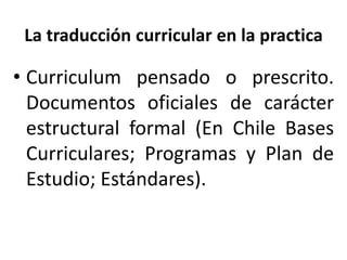 La traducción curricular en la practica
• Curriculum pensado o prescrito.
Documentos oficiales de carácter
estructural formal (En Chile Bases
Curriculares; Programas y Plan de
Estudio; Estándares).
 