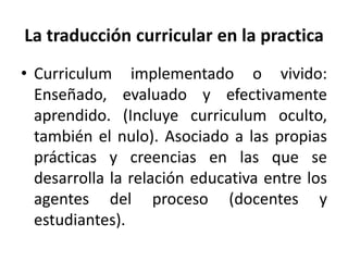 • Curriculum implementado o vivido:
Enseñado, evaluado y efectivamente
aprendido. (Incluye curriculum oculto,
también el nulo). Asociado a las propias
prácticas y creencias en las que se
desarrolla la relación educativa entre los
agentes del proceso (docentes y
estudiantes).
La traducción curricular en la practica
 