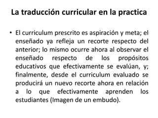 • El curriculum prescrito es aspiración y meta; el
enseñado ya refleja un recorte respecto del
anterior; lo mismo ocurre ahora al observar el
enseñado respecto de los propósitos
educativos que efectivamente se evalúan, y;
finalmente, desde el curriculum evaluado se
producirá un nuevo recorte ahora en relación
a lo que efectivamente aprenden los
estudiantes (Imagen de un embudo).
La traducción curricular en la practica
 