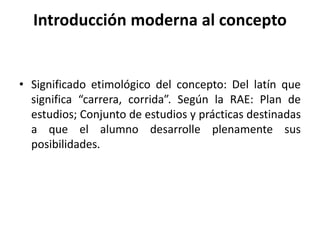 Introducción moderna al concepto
• Significado etimológico del concepto: Del latín que
significa “carrera, corrida”. Según la RAE: Plan de
estudios; Conjunto de estudios y prácticas destinadas
a que el alumno desarrolle plenamente sus
posibilidades.
 