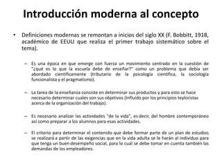 • Definiciones modernas se remontan a inicios del siglo XX (F. Bobbitt, 1918,
académico de EEUU que realiza el primer trabajo sistemático sobre el
tema).
– Es una época en que emerge con fuerza un movimiento centrado en la cuestión de
"¿qué es lo que la escuela debe de enseñar?" como un problema que debía ser
abordado científicamente (tributario de la psicología científica, la sociología
funcionalista y el pragmatismo).
– La tarea de la enseñanza consiste en determinar sus productos y para esto se hace
necesario determinar cuales son sus objetivos (Influido por los principios teyloristas
acerca de la organización del trabajo).
– Es necesario analizar las actividades "de la vida", es decir, del hombre contemporáneo
así como preparar a los alumnos para esas actividades.
– El criterio para determinar el contenido que debe formar parte de un plan de estudios
se realizará a partir de las exigencias que en la vida adulta se le harán al individuo para
que tenga un buen desempeño social, para lo cual se debe tomar en cuenta también las
demandas de los empleadores.
Introducción moderna al concepto
 