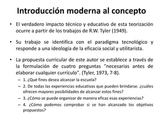 • El verdadero impacto técnico y educativo de esta teorización
ocurre a partir de los trabajos de R.W. Tyler (1949).
• Su trabajo se identifica con el paradigma tecnológico y
responde a una ideología de la eficacia social y utilitarista.
• La propuesta curricular de este autor se establece a través de
la formulación de cuatro preguntas "necesarias antes de
elaborar cualquier currículo". (Tyler, 1973, 7-8).
– 1. ¿Qué fines desea alcanzar la escuela?
– 2. De todas las experiencias educativas que pueden brindarse. ¿cuáles
ofrecen mayores posibilidades de alcanzar estos fines?
– 3. ¿Cómo se puede organizar de manera eficaz esas experiencias?
– 4. ¿Cómo podemos comprobar si se han alcanzado los objetivos
propuestos?
Introducción moderna al concepto
 