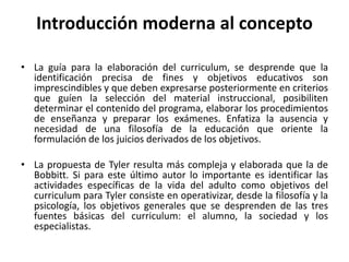 • La guía para la elaboración del curriculum, se desprende que la
identificación precisa de fines y objetivos educativos son
imprescindibles y que deben expresarse posteriormente en criterios
que guíen la selección del material instruccional, posibiliten
determinar el contenido del programa, elaborar los procedimientos
de enseñanza y preparar los exámenes. Enfatiza la ausencia y
necesidad de una filosofía de la educación que oriente la
formulación de los juicios derivados de los objetivos.
• La propuesta de Tyler resulta más compleja y elaborada que la de
Bobbitt. Si para este último autor lo importante es identificar las
actividades específicas de la vida del adulto como objetivos del
curriculum para Tyler consiste en operativizar, desde la filosofía y la
psicología, los objetivos generales que se desprenden de las tres
fuentes básicas del curriculum: el alumno, la sociedad y los
especialistas.
Introducción moderna al concepto
 