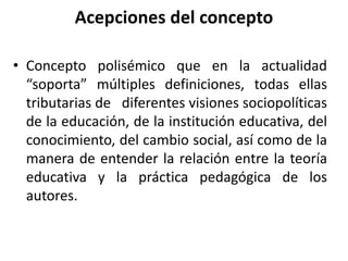 Acepciones del concepto
• Concepto polisémico que en la actualidad
“soporta” múltiples definiciones, todas ellas
tributarias de diferentes visiones sociopolíticas
de la educación, de la institución educativa, del
conocimiento, del cambio social, así como de la
manera de entender la relación entre la teoría
educativa y la práctica pedagógica de los
autores.
 