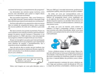 constante de formação e acompanhamento dos programas?             Telecurso 2000 que é veiculado diariamente, geralmente de
   Isso demandaria não somente equipe numerosa, como              manhã bem cedinho, antes de a pessoa sair para o trabalho.
recursos mais abundantes para custear as viagens desses               Ou então, um curso por correspondência como os
técnicos. E o tempo que isso levaria?                             oferecidos pelo Instituto Universal Brasileiro. Você encontra
   Mas você poderia argumentar: “Mas, como? Dinheiro é o          folhetos de propaganda desses cursos espalhados por
que não falta neste país. Quanto dinheiro é desviado! Onde        aí, em agências dos Correios e, talvez, já tenha dado uma
está o dinheiro que o governo arrecada de nós, contribuintes?”.   olhada enquanto esperava ser atendido. Vários técnicos em
                                                                  eletrônica e secretárias se profissionalizaram a distância, por
   Você tem toda razão em seu argumento e sobre isso iremos
                                                                  meio desses cursos.
falar no módulo de competências básicas, sobre a questão
dos recursos públicos. De onde vem o dinheiro e para onde            Ou então, um curso via internet, como existem aos
vai.                                                              milhares. É só ligar o computador, começar a navegar e
   Mas não é somente uma questão orçamentária. Propor um          você encontra uma oferta diversificada, desde cursos para
curso a distância como solução econômica, para “economizar”,      aprender a usar a própria internet, até cursos de nível superior
porque há poucos recursos humanos e financeiros é um              e pós-graduação.
grande equívoco. E o FNDE sabe disso e não está propondo
esse programa a distância simplesmente por esse motivo.
  Ele quer ser mais ágil em suas ações, quer maior participação
da comunidade local em seus programas, quer experimentar
outra dinâmica de atuação e acompanhamento. Daí a
importância dessa modalidade a distância.
   Hoje, ela está em alta no mundo, não por modismo, mas
porque tem demonstrado ser altamente eficiente, rápida, fle-
xível e comunicativa. E isso devido às próprias características      Cursos a distância existem há muito tempo. Alguns che-
de um curso a distância.                                          gam até a afirmar que as Cartas que os Apóstolos enviavam às




                                                                                                                                     Formação pela Escola
                                                                  comunidades cristãs distantes, que tinham caráter formativo
1.2. O que é um curso a distância                                 dos recém-convertidos ao cristianismo, podem ser considera-
                                                                  das como o material didático dos primeiros cursos a distân-
                Quando você ouve falar em curso a                 cia.
                distância, o que pensa?
                                                                     A grande expansão e aceitação de cursos a distância, po-
                                                                  rém, é algo que aconteceu a partir da década de 1970, com
  Talvez, você imagine um curso pela televisão, como o            a criação das primeiras universidades a distância que foram
                                                                                                                                     11
 