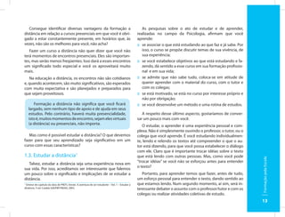 Consegue identificar diversas vantagens da formação a                                              As pesquisas sobre o ato de estudar e de aprender,
distância em relação a cursos presenciais em que você é obri-                                      realizadas no campo da Psicologia, afirmam que você
gado a estar constantemente presente, em horários que, às                                          aprende:
vezes, não são os melhores para você, não acha?                                                    :: se associar o que está estudando ao que faz e já sabe. Por
   Fazer um curso a distância não quer dizer que você não                                             isso, o curso se propõe discutir temas de sua vivência, de
terá momentos de encontros presenciais. Eles são importan-                                            sua experiência;
tes, mas serão menos freqüentes. Isso dará a esses encontros                                       :: se você estabelece objetivos ao que está estudando e fa-
um significado todo especial e você os aproveitará muito                                              zendo, dá sentido a esse curso em sua formação profissio-
mais.                                                                                                 nal e em sua vida;
   Na educação a distância, os encontros não são cotidianos                                        :: se admite que não sabe tudo, coloca-se em atitude de
e, quando acontecem, são muito significativos, são esperados                                          querer aprender com o material do curso, com o tutor e
com muita expectativa e são planejados e preparados para                                              com os colegas;
que sejam proveitosos.                                                                             :: se está motivado, se está no curso por interesse próprio e
                                                                                                      não por obrigação;
      Formação a distância não significa que você ficará                                           :: se você desenvolve um método e uma rotina de estudos.
   largado, sem nenhum tipo de apoio e de ajuda em seus
   estudos. Pelo contrário, haverá muita presencialidade,                                             A respeito desse último aspecto, gostaríamos de conver-
   isto é, muitos momentos de encontro, sejam eles virtuais                                        sar um pouco mais com você.
   (a distância) ou presenciais, não importa.
                                                                                                      O estudar, o aprender é uma experiência pessoal e com-
                                                                                                   plexa. Não é simplesmente ouvindo o professor, o tutor, ou o
   Mas como é possível estudar a distância? O que devemos                                          colega que você aprende. É você estudando individualmen-
fazer para que seu aprendizado seja significativo em um                                            te, lendo e relendo os textos até compreender o que o au-
curso com essas características?                                                                   tor está dizendo, para que você possa estabelecer o diálogo
                                                                                                   com ele. Claro que é importante trocar idéias sobre o texto
1.3. Estudar a distância1                                                                          que está lendo com outras pessoas. Mas, como você pode




                                                                                                                                                                   Formação pela Escola
                                                                                                   “trocar idéias” se você não se esforçou antes para entender
   Talvez, estudar a distância seja uma experiência nova em
                                                                                                   o texto?
sua vida. Por isso, acreditamos ser interessante que falemos
um pouco sobre o significado e implicações de se estudar a                                            Portanto, para aprender temos que fazer, antes de tudo,
distância.                                                                                         um esforço pessoal para entender o texto, dando sentido ao
1
  Síntese de capítulo da obra de PRETI, Oreste. A aventura de ser estudante – Vol. 1 – Estudar a   que estamos lendo. Num segundo momento, aí sim, será in-
distância. 5 ed. Cuiabá: EdUFMT/NEAD, 2003.                                                        teressante debater o assunto com o professor/tutor e com os
                                                                                                   colegas ou realizar atividades coletivas de estudo.
                                                                                                                                                                   13
 