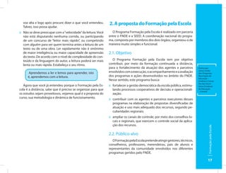 voz alta e logo após procure dizer o que você entendeu.      2. A proposta do Formação pela Escola
  Talvez, isso possa ajudar.
:: Não se deve preocupar com a “velocidade” da leitura. Você     O Programa Formação pela Escola é realizado em parceria
   não está disputando nenhuma corrida, ou participando        entre o FNDE e a SEED. A coordenação nacional do progra-
   de um concurso de “leitor mais rápido”, ou competindo       ma, composta por membros dos dois órgãos, organizou-o de
   com alguém para ver quem termina antes a leitura de um      maneira muito simples e funcional.
   texto ou de uma obra. Ler rapidamente não é sinônimo
   de maior inteligência ou maior capacidade de apreensão      2.1. Objetivo
   do texto. De acordo com o nível de complexidade do con-
   teúdo e da linguagem do autor, a leitura poderá ser mais      O Programa Formação pela Escola tem por objetivo
   lenta ou mais rápida. Estabeleça o seu ritmo.               contribuir, por meio da formação continuada a distância,
                                                               para o fortalecimento da atuação dos agentes e parceiros         Outros par-
                                                                                                                                ceiros: União
      Aprendemos a ler e lemos para aprender, isto             envolvidos com a execução, o acompanhamento e a avaliação        dos Dirigentes
      é, aprendemos com a leitura.                             dos programas e ações desenvolvidos no âmbito do FNDE.           Municipais de
                                                                                                                                Educação –
                                                               Nesse sentido, este programa busca:                              Undime e Conse-
                                                                                                                                lho dos Secre-
   Agora que você já entendeu porque o Formação pela Es-       :: fortalecer a gestão democrática da escola pública, estimu-    tários Estaduais
cola é a distância, sabe que é preciso se organizar para que      lando processos cooperativos de decisão e operacionali-       de Educação
                                                                                                                                – Consed.
os estudos sejam proveitosos, vejamos qual é a proposta do        zação;
curso, sua metodologia e dinâmica de funcionamento.            :: contribuir com os agentes e parceiros executores desses
                                                                  programas na elaboração de propostas diversificadas de
                                                                  atuação e uso mais adequado dos recursos, segundo pe-
                                                                  culiaridades regionais;
                                                               :: ampliar os canais de controle, por meio dos conselhos lo-
                                                                  cais e regionais, que exercem o controle social da aplica-
                                                                  ção dos recursos.




                                                                                                                                         Formação pela Escola
                                                               2.2. Público-alvo
                                                                  O Formação pela Escola pretende atingir gestores, técnicos,
                                                               conselheiros, professores, merendeiras, pais de alunos e
                                                               representantes da comunidade envolvidos nos diferentes
                                                               programas geridos pelo FNDE.

                                                                                                                                         17
 