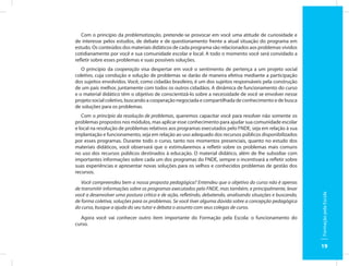 Com o princípio da problematização, pretende-se provocar em você uma atitude de curiosidade e
de interesse pelos estudos, de debate e de questionamento frente a atual situação do programa em
estudo. Os conteúdos dos materiais didáticos de cada programa são relacionados aos problemas vividos
cotidianamente por você e sua comunidade escolar e local. A todo o momento você será convidado a
refletir sobre esses problemas e suas possíveis soluções.
   O princípio da cooperação visa despertar em você o sentimento de pertença a um projeto social
coletivo, cuja condução e solução de problemas se darão de maneira efetiva mediante a participação
dos sujeitos envolvidos. Você, como cidadão brasileiro, é um dos sujeitos responsáveis pela construção
de um país melhor, juntamente com todos os outros cidadãos. A dinâmica de funcionamento do curso
e o material didático têm o objetivo de conscientizá-lo sobre a necessidade de você se envolver nesse
projeto social coletivo, buscando a cooperação negociada e compartilhada de conhecimento e de busca
de soluções para os problemas.
   Com o princípio da resolução de problemas, queremos capacitar você para resolver não somente os
problemas propostos nos módulos, mas aplicar esse conhecimento para ajudar sua comunidade escolar
e local na resolução de problemas relativos aos programas executados pelo FNDE, seja em relação à sua
implantação e funcionamento, seja em relação ao uso adequado dos recursos públicos disponibilizados
por esses programas. Durante todo o curso, tanto nos momentos presenciais, quanto no estudo dos
materiais didáticos, você observará que o estimularemos a refletir sobre os problemas mais comuns
no uso dos recursos públicos destinados à educação. O material didático, além de lhe subsidiar com
importantes informações sobre cada um dos programas do FNDE, sempre o incentivará a refletir sobre
suas experiências e apresentar novas soluções para os velhos e conhecidos problemas de gestão dos
recursos.
   Você compreendeu bem a nossa proposta pedagógica? Entendeu que o objetivo do curso não é apenas
de transmitir informações sobre os programas executados pelo FNDE, mas também, e principalmente, levar




                                                                                                            Formação pela Escola
você a desenvolver uma postura crítica e de ação, refletindo, debatendo, analisando situações e buscando,
de forma coletiva, soluções para os problemas. Se você tiver alguma dúvida sobre a concepção pedagógica
do curso, busque a ajuda do seu tutor e debata o assunto com seus colegas de curso.
  Agora você vai conhecer outro item importante do Formação pela Escola: o funcionamento do
curso.



                                                                                                            19
 