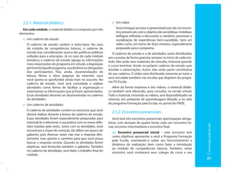 2.5.1. Material didático                                          :: Um vídeo

   Em cada módulo, o material didático é composto por três             Será entregue ao tutor e apresentado por ele nos encon-
elementos:                                                             tros presenciais com o objetivo de sensibilizar, mobilizar,
                                                                       deflagrar reflexões e discussões e, também, promover a
  :: Um caderno de estudo                                              socialização de experiências bem-sucedidas. Será um
     O caderno de estudo contém o texto-base. No caso                  vídeo curto, em torno de doze minutos, especialmente
     do módulo de competências básicas, o caderno de                   preparado para o programa.
     estudo traz considerações acerca das políticas públicas         O caderno de estudo e o de atividades serão distribuídos
     voltadas para a educação. Já no caso de cada módulo          aos cursistas de forma gratuita, sempre no início de cada mó-
     temático, o caderno de estudo agrega as informações          dulo. Eles serão seus materiais de consulta, inclusive quando
     mais importantes do programa em estudo, a legislação         o curso terminar. Anote no próprio caderno de estudo suas
     pertinente àquele programa, sua dinâmica e obrigações
                                                                  dúvidas e observações. Assim, elas serão parte constitutiva
     dos participantes. Traz, ainda, recomendações de
                                                                  do seu caderno. O vídeo será distribuído somente ao tutor e
     leitura, filmes e sítios (páginas da internet), caso
                                                                  será veiculado também nas escolas que dispõem do progra-
     você queira se aprofundar ainda mais no assunto. No
                                                                  ma TV Escola.
     caderno de estudo, você será convidado a realizar
     atividades como forma de facilitar a organização e              Além da forma impressa e dos vídeos, o material didáti-
     sistematizar as informações que já foram apresentadas.       co também será oferecido, para consulta, na versão virtual.
     Essas atividades deverão ser desenvolvidas no caderno        Todo o material, incluindo os vídeos, será disponibilizado via
     de atividades.                                               internet, em ambiente de aprendizagem Moodle, e no sítio
  :: Um caderno de atividades                                     do programa Formação pela Escola, no portal do FNDE.

     O caderno de atividades contém os exercícios que você
     deverá realizar durante a leitura do caderno de estudo.
                                                                    2.5.2. Encontros presenciais
     Essas atividades foram especialmente preparadas para            Você terá três encontros presenciais (participação obriga-
     estimulá-lo a relacionar a sua prática com as novas refle-   tória), com duração de quatro horas cada um: encontro ini-




                                                                                                                                     Formação pela Escola
     xões trazidas pelo texto. Junto com as atividades, você      cial, encontro intermediário e encontro final.
     encontrará a chave de correção. Ela difere um pouco do
                                                                    :::: Encontro presencial inicial – este encontro tem
     gabarito, pois diversas vezes não traz a resposta dire-
                                                                    como objetivos apresentar a você o Programa Formação
     tamente, mas aponta o caminho para que você possa
                                                                    pela Escola, orientando-o sobre seu funcionamento e
     buscar a resposta correta. Quando as atividades forem
                                                                    dinâmica de realização, bem como fazer a introdução
     objetivas, será fornecido também o gabarito. Também
                                                                    ao módulo de competências básicas. Também, neste
     no caderno de atividades, será dado o trabalho final do
                                                                    encontro, você conhecerá seus colegas de curso e seu
     módulo.
                                                                                                                                     21
 